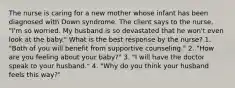 The nurse is caring for a new mother whose infant has been diagnosed with Down syndrome. The client says to the nurse, "I'm so worried. My husband is so devastated that he won't even look at the baby." What is the best response by the nurse? 1. "Both of you will benefit from supportive counseling." 2. "How are you feeling about your baby?" 3. "I will have the doctor speak to your husband." 4. "Why do you think your husband feels this way?"