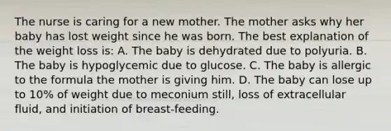 The nurse is caring for a new mother. The mother asks why her baby has lost weight since he was born. The best explanation of the weight loss is: A. The baby is dehydrated due to polyuria. B. The baby is hypoglycemic due to glucose. C. The baby is allergic to the formula the mother is giving him. D. The baby can lose up to 10% of weight due to meconium still, loss of extracellular fluid, and initiation of breast-feeding.