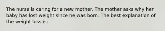 The nurse is caring for a new mother. The mother asks why her baby has lost weight since he was born. The best explanation of the weight loss is: