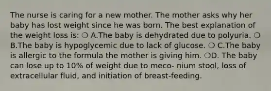 The nurse is caring for a new mother. The mother asks why her baby has lost weight since he was born. The best explanation of the weight loss is: ❍ A.The baby is dehydrated due to polyuria. ❍ B.The baby is hypoglycemic due to lack of glucose. ❍ C.The baby is allergic to the formula the mother is giving him. ❍D. The baby can lose up to 10% of weight due to meco- nium stool, loss of extracellular fluid, and initiation of breast-feeding.