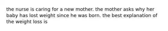 the nurse is caring for a new mother. the mother asks why her baby has lost weight since he was born. the best explanation of the weight loss is