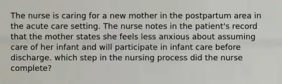 The nurse is caring for a new mother in the postpartum area in the acute care setting. The nurse notes in the patient's record that the mother states she feels less anxious about assuming care of her infant and will participate in infant care before discharge. which step in the nursing process did the nurse complete?