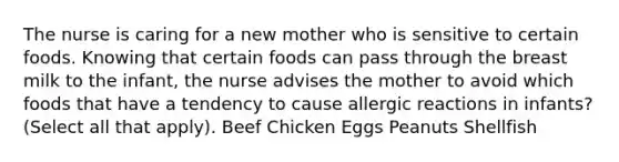 The nurse is caring for a new mother who is sensitive to certain foods. Knowing that certain foods can pass through the breast milk to the infant, the nurse advises the mother to avoid which foods that have a tendency to cause allergic reactions in infants? (Select all that apply). Beef Chicken Eggs Peanuts Shellfish