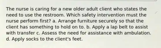 The nurse is caring for a new older adult client who states the need to use the restroom. Which safety intervention must the nurse perform first? a. Arrange furniture securely so that the client has something to hold on to. b. Apply a lap belt to assist with transfer c. Assess the need for assistance with ambulation. d. Apply socks to the client's feet.