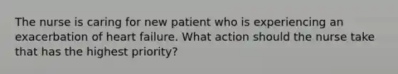 The nurse is caring for new patient who is experiencing an exacerbation of heart failure. What action should the nurse take that has the highest priority?