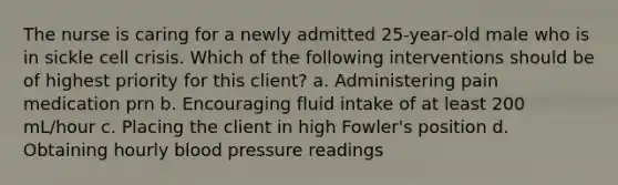 The nurse is caring for a newly admitted 25-year-old male who is in sickle cell crisis. Which of the following interventions should be of highest priority for this client? a. Administering pain medication prn b. Encouraging fluid intake of at least 200 mL/hour c. Placing the client in high Fowler's position d. Obtaining hourly blood pressure readings