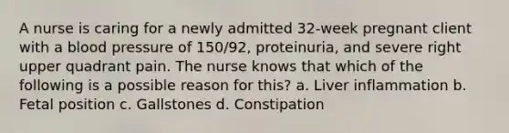 A nurse is caring for a newly admitted 32-week pregnant client with a blood pressure of 150/92, proteinuria, and severe right upper quadrant pain. The nurse knows that which of the following is a possible reason for this? a. Liver inflammation b. Fetal position c. Gallstones d. Constipation