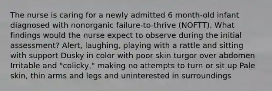 The nurse is caring for a newly admitted 6 month-old infant diagnosed with nonorganic failure-to-thrive (NOFTT). What findings would the nurse expect to observe during the initial assessment? Alert, laughing, playing with a rattle and sitting with support Dusky in color with poor skin turgor over abdomen Irritable and "colicky," making no attempts to turn or sit up Pale skin, thin arms and legs and uninterested in surroundings