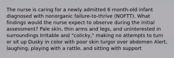 The nurse is caring for a newly admitted 6 month-old infant diagnosed with nonorganic failure-to-thrive (NOFTT). What findings would the nurse expect to observe during the initial assessment? Pale skin, thin arms and legs, and uninterested in surroundings Irritable and "colicky," making no attempts to turn or sit up Dusky in color with poor skin turgor over abdomen Alert, laughing, playing with a rattle, and sitting with support