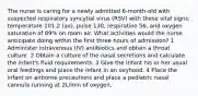 The nurse is caring for a newly admitted 6-month-old with suspected respiratory syncytial virus (RSV) with these vital signs: temperature 101.2 (ax), pulse 130, respiration 56, and oxygen saturation of 89% on room air. What activities would the nurse anticipate doing within the first three hours of admission? 1 Administer intravenous (IV) antibiotics and obtain a throat culture. 2 Obtain a culture of the nasal secretions and calculate the infant's fluid requirements. 3 Give the infant his or her usual oral feedings and place the infant in an oxyhood. 4 Place the infant on airborne precautions and place a pediatric nasal cannula running at 2L/min of oxygen.