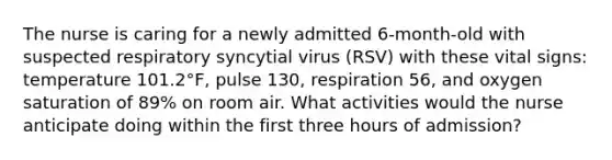 The nurse is caring for a newly admitted 6-month-old with suspected respiratory syncytial virus (RSV) with these vital signs: temperature 101.2°F, pulse 130, respiration 56, and oxygen saturation of 89% on room air. What activities would the nurse anticipate doing within the first three hours of admission?