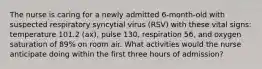 The nurse is caring for a newly admitted 6-month-old with suspected respiratory syncytial virus (RSV) with these vital signs: temperature 101.2 (ax), pulse 130, respiration 56, and oxygen saturation of 89% on room air. What activities would the nurse anticipate doing within the first three hours of admission?