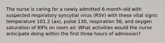 The nurse is caring for a newly admitted 6-month-old with suspected respiratory syncytial virus (RSV) with these vital signs: temperature 101.2 (ax), pulse 130, respiration 56, and oxygen saturation of 89% on room air. What activities would the nurse anticipate doing within the first three hours of admission?