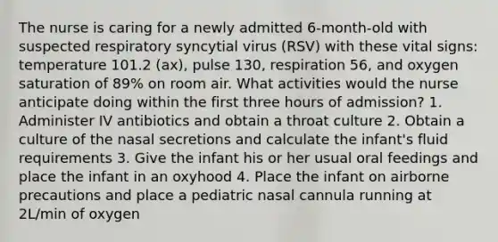 The nurse is caring for a newly admitted 6-month-old with suspected respiratory syncytial virus (RSV) with these vital signs: temperature 101.2 (ax), pulse 130, respiration 56, and oxygen saturation of 89% on room air. What activities would the nurse anticipate doing within the first three hours of admission? 1. Administer IV antibiotics and obtain a throat culture 2. Obtain a culture of the nasal secretions and calculate the infant's fluid requirements 3. Give the infant his or her usual oral feedings and place the infant in an oxyhood 4. Place the infant on airborne precautions and place a pediatric nasal cannula running at 2L/min of oxygen