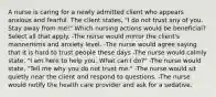 A nurse is caring for a newly admitted client who appears anxious and fearful. The client states, "I do not trust any of you. Stay away from me!" Which nursing actions would be beneficial? Select all that apply. -The nurse would mirror the client's mannerisms and anxiety level. -The nurse would agree saying that it is hard to trust people these days -The nurse would calmly state, "I am here to help you. What can I do?" -The nurse would state, "Tell me why you do not trust me." -The nurse would sit quietly near the client and respond to questions. -The nurse would notify the health care provider and ask for a sedative.