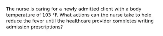 The nurse is caring for a newly admitted client with a body temperature of 103 °F. What actions can the nurse take to help reduce the fever until the healthcare provider completes writing admission prescriptions?