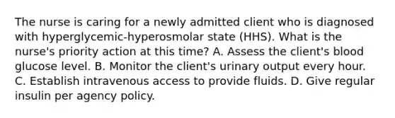 The nurse is caring for a newly admitted client who is diagnosed with hyperglycemic-hyperosmolar state (HHS). What is the nurse's priority action at this time? A. Assess the client's blood glucose level. B. Monitor the client's urinary output every hour. C. Establish intravenous access to provide fluids. D. Give regular insulin per agency policy.