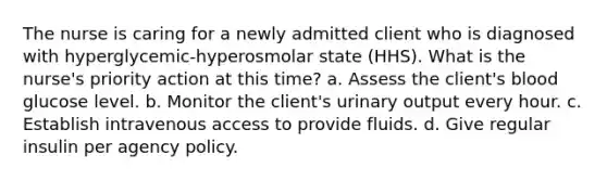 The nurse is caring for a newly admitted client who is diagnosed with hyperglycemic-hyperosmolar state (HHS). What is the nurse's priority action at this time? a. Assess the client's blood glucose level. b. Monitor the client's urinary output every hour. c. Establish intravenous access to provide fluids. d. Give regular insulin per agency policy.