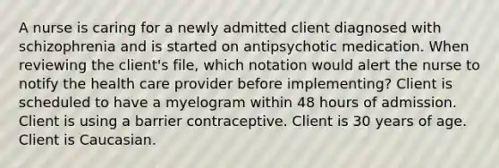 A nurse is caring for a newly admitted client diagnosed with schizophrenia and is started on antipsychotic medication. When reviewing the client's file, which notation would alert the nurse to notify the health care provider before implementing? Client is scheduled to have a myelogram within 48 hours of admission. Client is using a barrier contraceptive. Client is 30 years of age. Client is Caucasian.