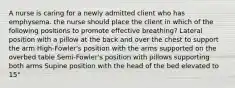 A nurse is caring for a newly admitted client who has emphysema. the nurse should place the client in which of the following positions to promote effective breathing? Lateral position with a pillow at the back and over the chest to support the arm High-Fowler's position with the arms supported on the overbed table Semi-Fowler's position with pillows supporting both arms Supine position with the head of the bed elevated to 15°