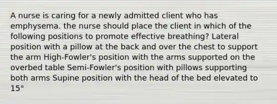 A nurse is caring for a newly admitted client who has emphysema. the nurse should place the client in which of the following positions to promote effective breathing? Lateral position with a pillow at the back and over the chest to support the arm High-Fowler's position with the arms supported on the overbed table Semi-Fowler's position with pillows supporting both arms Supine position with the head of the bed elevated to 15°