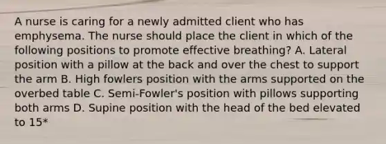 A nurse is caring for a newly admitted client who has emphysema. The nurse should place the client in which of the following positions to promote effective breathing? A. Lateral position with a pillow at the back and over the chest to support the arm B. High fowlers position with the arms supported on the overbed table C. Semi-Fowler's position with pillows supporting both arms D. Supine position with the head of the bed elevated to 15*