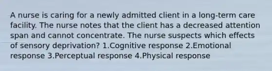 A nurse is caring for a newly admitted client in a long-term care facility. The nurse notes that the client has a decreased attention span and cannot concentrate. The nurse suspects which effects of sensory deprivation? 1.Cognitive response 2.Emotional response 3.Perceptual response 4.Physical response