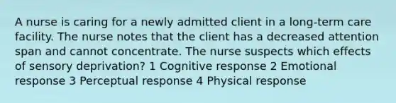 A nurse is caring for a newly admitted client in a long-term care facility. The nurse notes that the client has a decreased attention span and cannot concentrate. The nurse suspects which effects of sensory deprivation? 1 Cognitive response 2 Emotional response 3 Perceptual response 4 Physical response