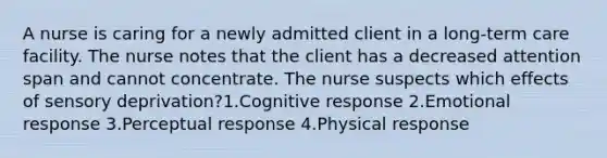 A nurse is caring for a newly admitted client in a long-term care facility. The nurse notes that the client has a decreased attention span and cannot concentrate. The nurse suspects which effects of sensory deprivation?1.Cognitive response 2.Emotional response 3.Perceptual response 4.Physical response