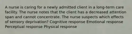 A nurse is caring for a newly admitted client in a long-term care facility. The nurse notes that the client has a decreased attention span and cannot concentrate. The nurse suspects which effects of sensory deprivation? Cognitive response Emotional response Perceptual response Physical response