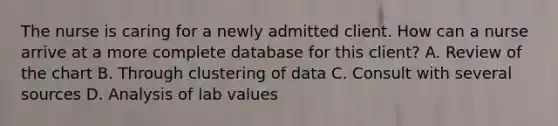 The nurse is caring for a newly admitted client. How can a nurse arrive at a more complete database for this client? A. Review of the chart B. Through clustering of data C. Consult with several sources D. Analysis of lab values