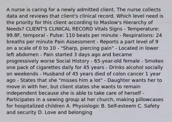 A nurse is caring for a newly admitted client. The nurse collects data and reviews that client's clinical record. Which level need is the priority for this client according to Maslow's Hierarchy of Needs? CLIENT'S CLINICAL RECORD Vitals Signs - Temperature: 99.8F, temporal - Pulse: 110 beats per minute - Respirations: 24 breaths per minute Pain Assessment - Reports a part level of 9 on a scale of 0 to 10 - "Sharp, piercing pain" - Located in lower left abdomen - Pain started 3 days ago and became progressively worse Social History - 65-year-old female - Smokes one pack of cigarettes daily for 45 years - Drinks alcohol socially on weekends - Husband of 45 years died of colon cancer 1 year ago - States that she "misses him a lot" - Daughter wants her to move in with her, but client states she wants to remain independent because she is able to take care of herself - Participates in a sewing group at her church, making pillowcases for hospitalized children A. Physiologic B. Self-esteem C. Safety and security D. Love and belonging