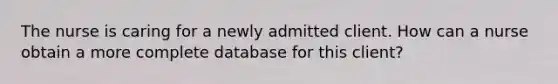 The nurse is caring for a newly admitted client. How can a nurse obtain a more complete database for this client?