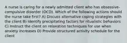 A nurse is caring for a newly admitted client who has obsessive-compulsive disorder (OCD). Which of the following actions should the nurse take first? A) Discuss alternative coping strategies with the client B) Identify precipitating factors for ritualistic behaviors C) Instruct the client on relaxation techniques for use when anxiety increases D) Provide structured activity schedule for the client