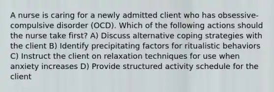 A nurse is caring for a newly admitted client who has obsessive-compulsive disorder (OCD). Which of the following actions should the nurse take first? A) Discuss alternative coping strategies with the client B) Identify precipitating factors for ritualistic behaviors C) Instruct the client on relaxation techniques for use when anxiety increases D) Provide structured activity schedule for the client