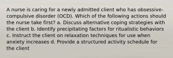 A nurse is caring for a newly admitted client who has obsessive-compulsive disorder (OCD). Which of the following actions should the nurse take first? a. Discuss alternative coping strategies with the client b. Identify precipitating factors for ritualistic behaviors c. Instruct the client on relaxation techniques for use when anxiety increases d. Provide a structured activity schedule for the client