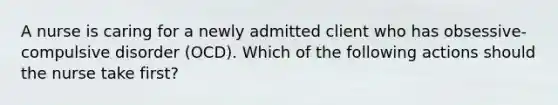 A nurse is caring for a newly admitted client who has obsessive-compulsive disorder (OCD). Which of the following actions should the nurse take first?