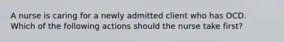 A nurse is caring for a newly admitted client who has OCD. Which of the following actions should the nurse take first?