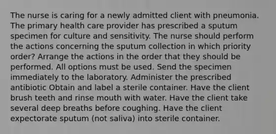 The nurse is caring for a newly admitted client with pneumonia. The primary health care provider has prescribed a sputum specimen for culture and sensitivity. The nurse should perform the actions concerning the sputum collection in which priority order? Arrange the actions in the order that they should be performed. All options must be used. Send the specimen immediately to the laboratory. Administer the prescribed antibiotic Obtain and label a sterile container. Have the client brush teeth and rinse mouth with water. Have the client take several deep breaths before coughing. Have the client expectorate sputum (not saliva) into sterile container.