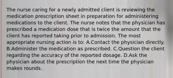 The nurse caring for a newly admitted client is reviewing the medication prescription sheet in preparation for administering medications to the client. The nurse notes that the physician has prescribed a medication dose that is twice the amount that the client has reported taking prior to admission. The most appropriate nursing action is to: A.Contact the physician directly. B.Administer the medication as prescribed. C.Question the client regarding the accuracy of the reported dosage. D.Ask the physician about the prescription the next time the physician makes rounds.