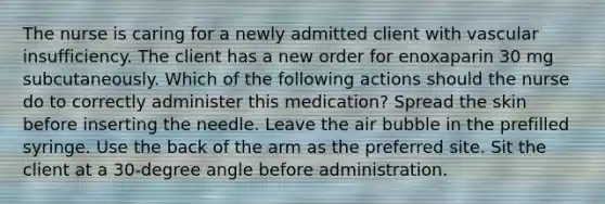 The nurse is caring for a newly admitted client with vascular insufficiency. The client has a new order for enoxaparin 30 mg subcutaneously. Which of the following actions should the nurse do to correctly administer this medication? Spread the skin before inserting the needle. Leave the air bubble in the prefilled syringe. Use the back of the arm as the preferred site. Sit the client at a 30-degree angle before administration.