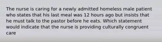 The nurse is caring for a newly admitted homeless male patient who states that his last meal was 12 hours ago but insists that he must talk to the pastor before he eats. Which statement would indicate that the nurse is providing culturally congruent care