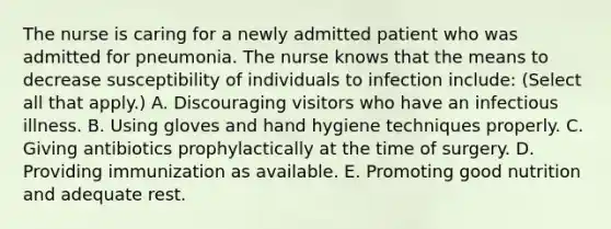 The nurse is caring for a newly admitted patient who was admitted for pneumonia. The nurse knows that the means to decrease susceptibility of individuals to infection include: (Select all that apply.) A. Discouraging visitors who have an infectious illness. B. Using gloves and hand hygiene techniques properly. C. Giving antibiotics prophylactically at the time of surgery. D. Providing immunization as available. E. Promoting good nutrition and adequate rest.