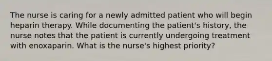 The nurse is caring for a newly admitted patient who will begin heparin therapy. While documenting the patient's history, the nurse notes that the patient is currently undergoing treatment with enoxaparin. What is the nurse's highest priority?