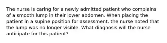 The nurse is caring for a newly admitted patient who complains of a smooth lump in their lower abdomen. When placing the patient in a supine position for assessment, the nurse noted that the lump was no longer visible. What diagnosis will the nurse anticipate for this patient?