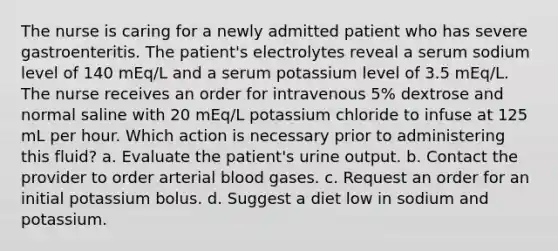 The nurse is caring for a newly admitted patient who has severe gastroenteritis. The patient's electrolytes reveal a serum sodium level of 140 mEq/L and a serum potassium level of 3.5 mEq/L. The nurse receives an order for intravenous 5% dextrose and normal saline with 20 mEq/L potassium chloride to infuse at 125 mL per hour. Which action is necessary prior to administering this fluid? a. Evaluate the patient's urine output. b. Contact the provider to order arterial blood gases. c. Request an order for an initial potassium bolus. d. Suggest a diet low in sodium and potassium.