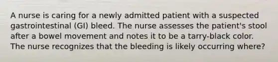 A nurse is caring for a newly admitted patient with a suspected gastrointestinal (GI) bleed. The nurse assesses the patient's stool after a bowel movement and notes it to be a tarry-black color. The nurse recognizes that the bleeding is likely occurring where?