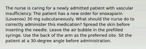 The nurse is caring for a newly admitted patient with vascular insufficiency. The patient has a new order for enoxaparin (Lovenox) 30 mg subcutaneously. What should the nurse do to correctly administer this medication? Spread the skin before inserting the needle. Leave the air bubble in the prefilled syringe. Use the back of the arm as the preferred site. Sit the patient at a 30-degree angle before administration.