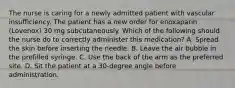 The nurse is caring for a newly admitted patient with vascular insufficiency. The patient has a new order for enoxaparin (Lovenox) 30 mg subcutaneously. Which of the following should the nurse do to correctly administer this medication? A. Spread the skin before inserting the needle. B. Leave the air bubble in the prefilled syringe. C. Use the back of the arm as the preferred site. D. Sit the patient at a 30-degree angle before administration.