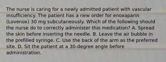 The nurse is caring for a newly admitted patient with vascular insufficiency. The patient has a new order for enoxaparin (Lovenox) 30 mg subcutaneously. Which of the following should the nurse do to correctly administer this medication? A. Spread the skin before inserting the needle. B. Leave the air bubble in the prefilled syringe. C. Use the back of the arm as the preferred site. D. Sit the patient at a 30-degree angle before administration.